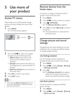 Page 1210EN
Remove devices from the 
home menu
If a device is no longer connected to the TV, 
remove it from the home menu.
1 Press MENU
2 Press  to select a device to remove.
3 Press b (OPTIONS).
The  »[Remove device] list appears.
4 Press OK and select [Remove] to remove 
the device.
The selected device is removed from  »
the home menu.
Change picture and sound 
settings
Change picture and sound settings to suit your 
preferences. You can apply pre-defined settings 
or change settings manually.
Use Settings...