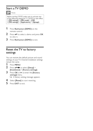 Page 2220EN
Start a TV DEMO
Note
Before star ting DEMO, make sure to activate one of the following setting for TV DEMO to take effect:1. [PBS settings] > [PBS mode] > [Off].2. [PBS settings] > [Applications] > [Signage].
1 Press Red button (DEMO) on the 
remote control.
2 Press  to select a demo and press OK 
to view it.
3 Press Red button (DEMO) to exit.
Reset the TV to factory 
settings
You can restore the default picture and sound settings of your TV. Channel installation settings remain the same.
1 Press...