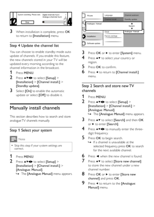 Page 2422EN
  
3 Press OK or  to enter [System] menu.
4 Press  to select your countr y or 
region.
5 Press OK to confirm.
6 Press  to return to [Channel install.] 
menu.
Step 2 Search and store new TV 
channels
1 Press MENU.
2 Press  to select [Setup] > 
[Installation] > [Channel install.] > 
[Analogue: Manual].
The  »[Analogue: Manual] menu appears.
3 Press  to select [Search] and then OK 
or  to enter [Search].
4 Press  to manually enter the three-
digit frequency.
5 Press OK to begin search.
If a channel is...