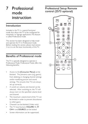 Page 2624EN
7 Professional 
mode 
instruction
Introduction
Included in this TV is a special functional mode that allows the TV to be configured for Hospitality or Signage applications. This feature is called Professional mode.
This section has been designed to help install and operate this TV in Professional mode. Before reading this section, please read section 3 to 6 to set the basic functionality of this TV.
Benefits	of	Professional	mode
This TV is specially designed to operate in Professional Mode....