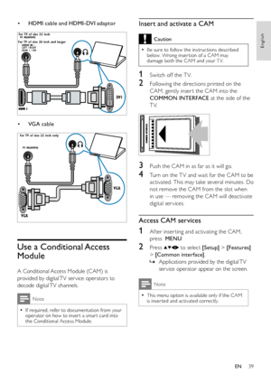 Page 4139
English
EN
HDMI cable and HDMI-DVI adaptor• 
 
VGA cable• 
 
Use a Conditional Access 
Module
A Conditional Access Module (CAM) is 
provided by digital TV ser vice operators to 
decode digital TV channels.
Note
If required, refer to documentation from your  •operator on how to inser t a smar t card into the Conditional Access Module.
DVI
LEFT / RIGHT
HDMI 1 / DV IAUDIO IN :
PC IN(AUDIO)Fo
r TV of size 26 inch and la rger
Fo
r TV of size 22 inch
VG A
VG A
PC IN(AUDIO)
For TV of size 22 inch only...