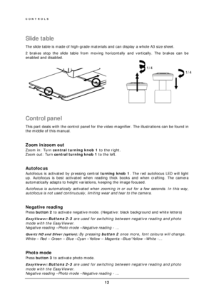 Page 14CONTROLS 
 12 
 
Slide table 
The slide table is made of high-grade materials and can display a whole A3 size sheet. 
2 brakes stop the slide table from moving horizontally and vertically. The brakes can be 
enabled and disabled. 
 
                 
 
Control panel 
This part deals with the control panel for the video magnifier. The illustrations can be found in 
the middle of this manual. 
 
Zoom in/zoom out 
Zoom in: Turn central turning knob 1 to the right. 
Zoom out: Turn central turning knob 1 to...