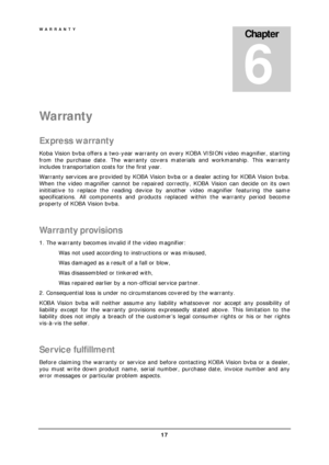 Page 19WARRANTY 
 17 
War ranty 
Express warranty 
Koba Vision bvba offers a two-year warranty on every KOBA VISION video magnifier, starting 
from the purchase date. The warranty covers materials and workmanship. This warranty 
includes transportation costs for the first year. 
Warranty services are provided by KOBA Vision bvba or a dealer acting for KOBA Vision bvba. 
When the video magnifier cannot be repaired correctly, KOBA Vision can decide on its own 
inititiative to replace the reading device by another...