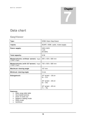 Page 20DATA CHART 
 18 
Data chart 
EasyViewer 
Type: KOBA Vision EasyViewer 
Inputs: SCART, HDMI, audio, mains supply 
Power supply: 230V-240V 
1,2A 
50-60Hz 
Total capacity: 61W 
Measurements (without screen) Height 
X Width X Depth
 300 x 430 x 580 mm 
Measurements (with 32”screen): Height 
X Width X Depth
 750 x 930 x 580 mm 
Maximum viewing angle 107 mm 
Minimum viewing angle 9 mm 
Enlargement: 23” screen – 58 cm 
5x – 57x 
 
26” screen – 66 cm 
6x – 64x 
 
32” screen – 82 cm 
7x – 78x 
Features: 
...