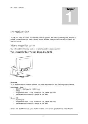 Page 6INTRODUCTION 
 4 
Introduction 
Thank you very much for buying this video magnifier. We have gone to great lengths to 
create a qualitative and user-friendly device and we hopeyout will be able to use it for 
years to come. 
Video magnifier par ts  
You will need the following parts to be able to use the video magnifier: 
Video magnifier EasyViewer, Silver, Quartz HD 
 
 
 
Screen 
To be able to use the video magnifier, you need a screen with the following specifications: 
EasyViewer, Silver: 
- SCART –...