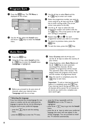 Page 10
8

Program Sort
& Press the 
 key. The TV Menu is
  displayed on the screen.
é Use the  ï key, select the  Install menu
  and the  Æ / 
 key to enter the  Install    
  menu.
“ Use the  ï key to select  Sort and the 
    Æ  / 
 key to enter sort mode.
‘ Select the programme number you want to 
    move  using the  Î ï keys and the  Æ / 

  
    key to enter sorting mode (The arrow    
    cursor now points to the left). 
( Use the  Î ï  keys to select the new    
    programme number and confirm with...