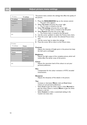 Page 14The picture menu contains the settings that affect the quality of
the picture.
1. Press the MENU/BROWSEkey on the remote control.
>The main menu appears.
2.Select TV menuand press the cursor right.
>The TV menu is moved to the left.
3.Select TV settingsand press the cursor right.
>The TV settings menu is moved to the left panel.
4.Select Pictureand press the cursor right.
>The Picture menu is moved to the left panel.
5.Use the cursor up/down to select the Picture menu items.
6.Press the cursor right to...