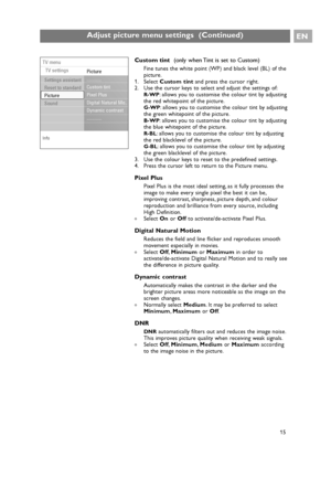 Page 15EN
15
Adjust picture menu settings  (Continued)
15
Custom tint  (only when Tint is set to Custom)
Fine tunes the white point (WP) and black level (BL) of the
picture.
1. Select Custom tintand press the cursor right.
2. Use the cursor keys to select and adjust the settings of:
R-WP: allows you to customise the colour tint by adjusting
the red whitepoint of the picture.
G-WP: allows you to customise the colour tint by adjusting
the green whitepoint of the picture.
B-WP: allows you to customise the colour...