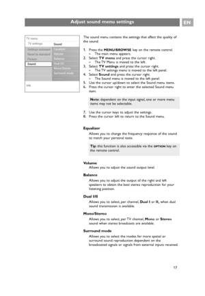 Page 17The sound menu contains the settings that affect the quality of
the sound.
1.Press the MENU/BROWSEkey on the remote control.
>The main menu appears.
2.Select TV menuand press the cursor right.
>The TV Menu is moved to the left.
3.Select TV settingsand press the cursor right.
>The TV settings menu is moved to the left panel.
4.Select Soundand press the cursor right.
>The Sound menu is moved to the left panel.
5.Use the cursor up/down to select the Sound menu items.
6.Press the cursor right to enter the...