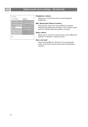 Page 18EN
18
Adjust sound menu settings   (Continued)
18
Headphone volume
Allows you to control the level of sound through the
headphones.
AVL (Automatic Volume Leveler)
Automatically reduces the volume differences between
channels and programmes, providing a more constant overall
level. This will also reduce the dynamics of sound.
Delta volume
Allows you to correct for any permanent volume differences
between TV channels or external sources.
Auto surround
When switched On, this allows the TV to automatically...