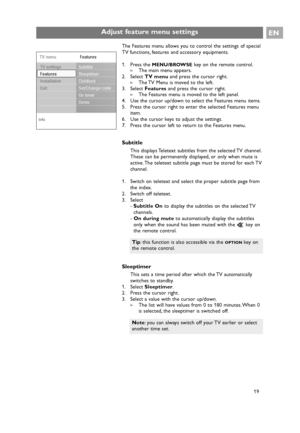 Page 19EN
19 The Features menu allows you to control the settings of special
TV functions, features and accessory equipments.
1. Press the 
MENU/BROWSEkey on the remote control.
>The main menu appears.
2. Select TV menuand press the cursor right.
>The TV Menu is moved to the left.
3. Select Featuresand press the cursor right.
>The Features menu is moved to the left panel.
4. Use the cursor up/down to select the Features menu items.
5. Press the cursor right to enter the selected Features menu
item.
6. Use the...