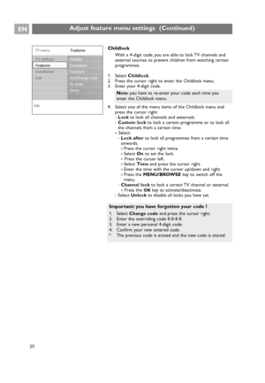 Page 20EN
20
Childlock
With a 4-digit code, you are able to lock TV channels and
external sources to prevent children from watching certain
programmes.
1. Select Childlock.
2. Press the cursor right to enter the Childlock menu.
3. Enter your 4-digit code.
4. Select one of the menu items of the Childlock menu and
press the cursor right:
-Lockto lock all channels and externals:
-Custom lockto lock a certain programme or to lock all
the channels from a certain time.
< Select:
-Lock afterto lock all programmes from...