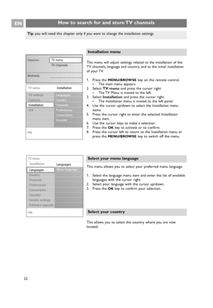 Page 22How to search for and store TV channelsEN
22
Select your country
This allows you to select the country where you are now
located. This menu allows you to select your preferred menu language.
1. Select the language menu item and enter the list of available
languages with the cursor right.
2. Select your language with the cursor up/down.
3. Press the 
OKkey to confirm your selection.
Select your menu language
This menu will adjust settings related to the installation of the
TV channels, language and...