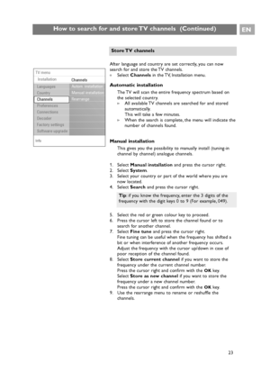 Page 23EN
23
How to search for and store TV channels  (Continued)
Info
TV menu
Installation
Channels
Autom. installation
Manual installation
Rearrange
Languages
Country
Channels
Preferences
Connections
Decoder
Factory settings
Software upgrade
After language and country are set correctly, you can now
search for and store the TV channels.
All available TV channels are searched for and stored
automatically.
This will take a few minutes.
>When the search is complete, the menu will indicate the
number of channels...