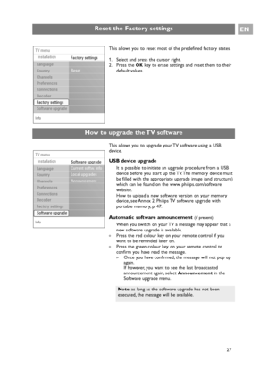 Page 27Reset the Factory settingsEN
27 This allows you to upgrade your TV software using a USB
device.
USB device upgrade
It is possible to initiate an upgrade procedure from a USB
device before you start up the TV. The memory device must
be filled with the appropriate upgrade image (and structure)
which can be found on the www. philips.com/software
website.
How to upload a new software version on your memory
device, see Annex 2, Philips TV software upgrade with
portable memory, p. 47.
Automatic software...