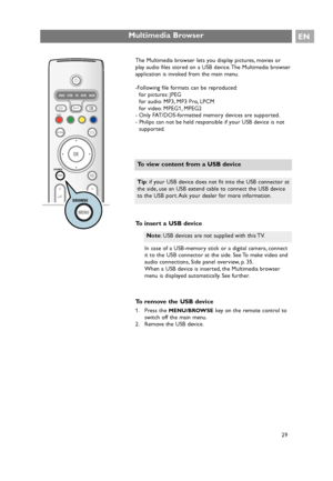 Page 29The Multimedia browser lets you display pictures, movies or
play audio files stored on a USB device. The Multimedia browser
application is invoked from the main menu.
-Following file formats can be reproduced:
for pictures: JPEG
for audio: MP3, MP3 Pro, LPCM
for video: MPEG1, MPEG2
- Only FAT/DOS-formatted memory devices are supported.
- Philips can not be held responsible if your USB device is not
supported.
To insert a USB device
In case of a USB-memory stick or a digital camera, connect
it to the USB...