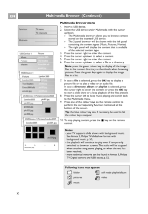 Page 30Multimedia Browser menu
1. Insert a USB device.
2. Select the USB device under Multimedia with the cursor
up/down.
>The Multimedia browser allows you to browse content
stored on the inserted USB device.
>The 2-panel browser will be shown with the left panel
containing the content types (Music, Pictures, Movies).
>The right panel will display the content that is available
of the selected content type.
3. Press the cursor right to enter the content.
4. Press the cursor up/down to select a content.
5. Press...