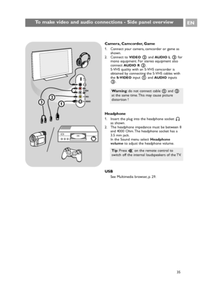 Page 35Camera, Camcorder, Game
1. Connect your camera, camcorder or game as
shown.
2. Connect to 
VIDEO2and AUDIO L3for
mono equipment. For stereo equipment also
connect 
AUDIO R3.
S-VHS quality with an S-VHS camcorder is
obtained by connecting the S-VHS cables with
the 
S-VIDEOinput 1and AUDIOinputs
3.
Headphone
1. Insert the plug into the headphone socket L
as shown.
2. The headphone impedance must be between 8
and 4000 Ohm. The headphone socket has a
3.5 mm jack.
In the Sound menu select Headphone
volumeto...