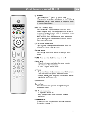 Page 5EN
5
Use of the remote control RC4350
BStandby
Press to switch the TV from or to standby mode.
When switched to standby, a red indicator on the TV lights up.
DVD  STB   TV  VCR  AUX
Press theSELECTkey repeatedly to select one of the
system modes in which the remote control can be used. If
no action is being undertaken within 60 seconds, the remote
control returns to TV mode.
After an action in the selected system mode the remote
control will remain in this mode for 60 seconds and will
then return to TV...