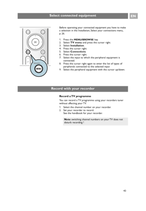 Page 43Select connected equipmentEN
43 Before operating your connected equipment you have to make
a selection in the Installation, Select your connections menu,
p. 26.
1. Press the 
MENU/BROWSEkey.
2. Select TV menuand press the cursor right.
3. Select Installation.
4. Press the cursor right.
5. Select Connections.
6. Press the cursor right.
7. Select the input to which the peripheral equipment is
connected.
8. Press the cursor right again to enter the list of types of
peripherals connected to the selected...