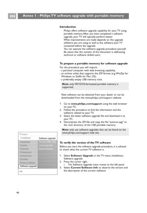 Page 46EN
46
Introduction
Philips offers software upgrade capability for your TV using
portable memory. After you have completed a software
upgrade, your TV will typically perform better.
What improvements are made depends on the upgrade
software you are using as well as the software your TV
contained before the upgrade.
You can execute the software upgrade procedure yourself.
Be aware that the content of this document is addressing
technical or software skilled users.
To prepare a portable memory for software...