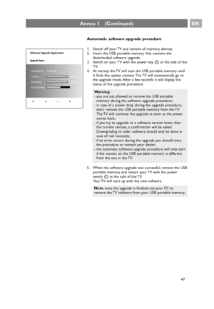 Page 47EN
47
Annex 1   (Continued)
Automatic software upgrade procedure
1. Switch off your TV and remove all memory devices.
2. Insert the USB portable memory that contains the
downloaded software upgrade.
3. Switch on your TV with the power key Bat the side of the
TV.
4. At startup the TV will scan the USB portable memory until
it finds the update content. The TV will automatically go to
the upgrade mode. After a few seconds it will display the
status of the upgrade procedure.
5. When the software upgrade was...