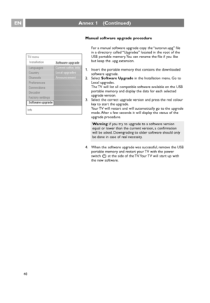 Page 48EN
48
Annex 1   (Continued)
Manual software upgrade procedure
For a manual software upgrade copy the “autorun.upg” file
in a directory called “Upgrades” located in the root of the
USB portable memory. You can rename the file if you like
but keep the .upg extension.
1. Insert the portable memory that contains the downloaded
software upgrade.
2. Select Software Upgradein the Installation menu. Go to
Local upgrades.
The TV will list all compatible software available on the USB
portable memory and display...