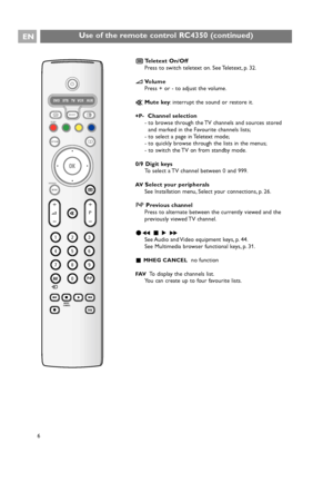 Page 6EN
6
Use of the remote control RC4350 (continued)
+
-+
-
DVD STB TV VCR AUX
MENU
123
456
789
0
®
®®
®
SELECT
DEMO
BROWSE
a
0OPTION
AV
MHEG
CANCEL
OK
B
i
b
b
¬
PV
v
†
π ‡ Ò
FAV®
bTeletext On/Off
Press to switch teletext on. See Teletext, p. 32.
VVolume
Press + or - to adjust the volume.
¬Mute key: interrupt the sound or restore it.
+P-Channel selection
- to browse through the TV channels and sources stored
and marked in the Favourite channels lists;
- to select a page in Teletext mode;
- to quickly browse...