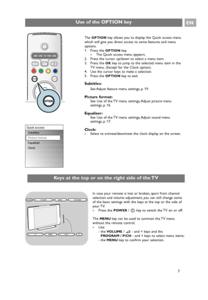 Page 7EN
7 The 
OPTIONkey allows you to display the Quick access menu
which will give you direct access to some features and menu
options.
1. Press the 
OPTIONkey.
>The Quick access menu appears.
2. Press the cursor up/down to select a menu item.
3. Press the 
OKkey to jump to the selected menu item in the
TV menu. (Except for the Clock option).
4. Use the cursor keys to make a selection.
5. Press the 
OPTIONkey to exit.
Subtitles:
See Adjust feature menu settings, p. 19.
Picture format:See Use of the TV menu...