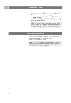 Page 8EN
8 8
Note: if the TV has already been installed before and/or you
want to change the First time installation settings, proceed
with Use of the TV menu settings, p. 13.
Switch the TV on
An indicator on the front of the TV lights up and the
screen comes on.
