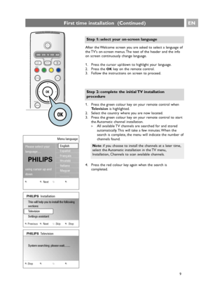 Page 9EN
9 After the Welcome screen you are asked to select a language of
the TVs on-screen menus. The text of the header and the info
on screen continuously change language.
1. Press the cursor up/down to highlight your language.
2. Press the 
OKkey on the remote control.
3. Follow the instructions on screen to proceed.
9
First time installation  (Continued)
+
-+
-
DVD STB TV VCR AUX
MENU
®
®®
®
SELECTDEMO
BROWSE
aOPTION
OK
B
i
b
b
¬
PVb
¬PV
Step 1: select your on-screen language
1. Press the green colour key...