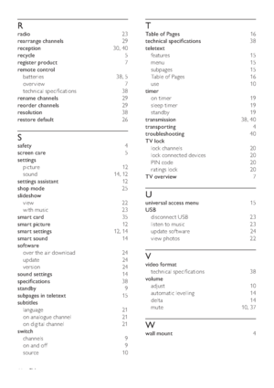 Page 4644
T
Table of Pages 16
technical speciﬁcations 38
teletext 
features 15
menu 15
subpages 15
Table of Pages  16
use 10
timer 
on timer  19
sleep timer  19
standby 19
transmission 38, 40
transporting 4
troubleshooting 40
TV lock 
lock channels  20
lock connected devices  20
PIN code  20
ratings lock  20
TV overview 7
U
universal access menu 15
USB 
disconnect USB  23
listen to music  23
update sof tware  24
view photos  22
V
video format 
technical speciﬁcations  38
volume 
adjust 10
automatic levelling...