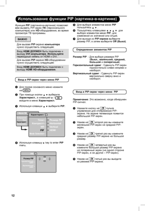 Page 16
12

Использование функции PIP (картинка-в-картинке)
( Для выбора элементов меню PIP пользуйтесь Î ï .
§ Пользуйтесь клавишами Í  Æ Î ï  для выбора элементов меню PIP, для изменений их значений или опций. 
è Для выхода из PIP-экрана выберите размер PIP, а затем выберите Off (Выкл).
Функция PIP (картинка-в-картинке) позволяет вам вызвать PIP-экран ПК (персонального компьютера) или HD-оборудования, во время просмотра ТВ программы.
ВАЖНО
Для вызова PIP-экрана компьютера нужно осуществить следующее:
Вход...