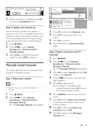 Page 2725
  
3 Press OK or  to enter [System] menu.
4 Press  to select your countr y or 
region.
5 Press OK to conﬁrm.
6 Press  to return to [Channel install.] 
menu.
Step 2 Search and store new TV 
channels
1 Press  MENU.
2 Press  to select [Setup] > 
[Installation] > [Channel install.] > 
[Analogue: Manual].
The    »[Analogue: Manual] menu appears.
3 Press  to select [Search] and then OK 
or 
 to enter [Search].
4 Press  to manually enter the three-
digit frequency.
5 Press OK to begin search.
If a channel is...