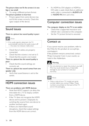 Page 3836
If a HDMI-to-DVI adaptor or HDMI to    •
DVI cable is used, check that an additional 
audio cable is connected to AUDIO L/R 
or AUDIO IN (mini-jack only).
Computer connection issues
The computer display on the TV is not stable:
Check that a suppor ted resolution and    •
refresh rate is selected on the computer.
Set the TV picture format to unscaled.   •
Contact us
If you cannot resolve your problem, refer to 
the FAQs for this product at w w w.philips.
com/suppor t. 
If the problem remains...