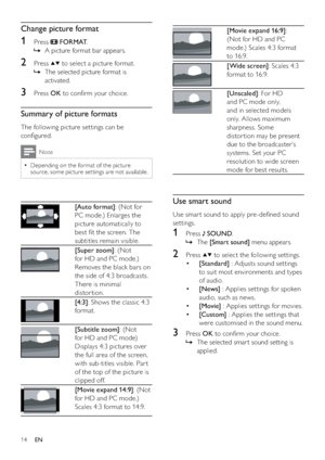 Page 1614
 
[Movie expand 16:9]: 
(Not for HD and PC 
mode.) Scales 4:3 format 
to 16:9.
 
[Wide screen]: Scales 4:3 
format to 16:9.
 
[Unscaled]: For HD 
and PC mode only, 
and in selected models 
only. Allows maximum 
sharpness. Some 
distor tion may be present 
due to the broadcaster’s 
systems. Set your PC 
resolution to wide screen 
mode for best results.
Use smart sound
Use smar t sound to apply pre-deﬁned sound 
settings.
1 Press  SOUND.
The    »[Smart sound] menu appears.
2 Press  to select the...