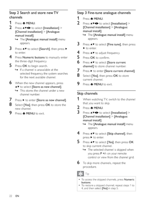 Page 2422
Step 3 Fine-tune analogue channels
1 Press  MENU.
2 Press  to select [Installation] > 
[Channel installation] > [Analogue: 
manual install].
The    »[Analogue: manual install] menu 
appears.
3 Press  to select [Fine tune], then press 
 to enter.
4 Press  to adjust frequency.
5 Press OK to conﬁrm.
6 Press  to select [Store current 
channel] to store channel number.
7 Press  to enter [Store current channel].
8 Select [Yes], then press OK to store 
current channel.
9 Press  MENU to exit.
Skip channels
1...