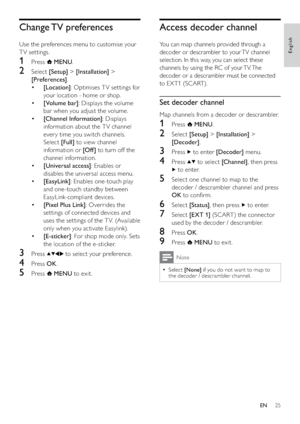 Page 2725
Access decoder channel
You can map channels provided through a 
decoder or descrambler to your TV channel 
selection. In this way, you can select these 
channels by using the RC of your TV. The 
decoder or a descrambler must be connected 
to EXT1 (SCART). 
Set decoder channel
Map channels from a decoder or descrambler.
1 Press  MENU.
2 Select [Setup] > [Installation] > 
[Decoder].
3 Press  to enter [Decoder] menu.
4 Press  to select [Channel], then press 
 to enter.
5  Select one channel to map to the...