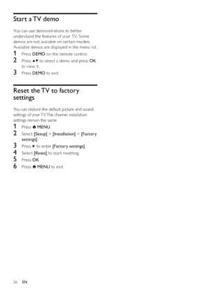 Page 2826
Start a TV demo
You can use demonstrations to better 
understand the features of your T V. Some 
demos are not available on cer tain models. 
Available demos are displayed in the menu list.
1 Press DEMO on the remote control.
2 Press  to select a demo and press OK 
to view it.
3 Press DEMO to exit.
Reset the TV to factory 
settings
You can restore the default picture and sound 
settings of your TV. The channel installation 
settings remain the same.
1 Press  MENU.
2 Select [Setup] > [Installation] >...