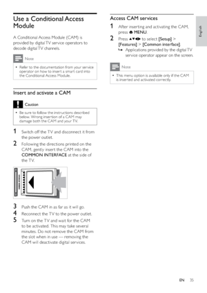 Page 3735
Access CAM services
1  Af ter inser ting and activating the CAM, 
press 
 MENU.
2 Press  to select [Setup] > 
[Features] > [Common interface].
Applications provided by the digital TV    »
ser vice operator appear on the screen.
Note
This menu option is available only if the CAM   •
is inser ted and activated correctly.
Use a Conditional Access 
Module
A Conditional Access Module (CAM) is 
provided by digital TV ser vice operators to 
decode digital TV channels.
Note
Refer to the documentation from...