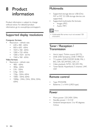 Page 4038
Multimedia
Suppor ted storage device: USB (Only  • 
FAT or FAT 32 USB storage devices are 
suppor ted) 
Suppor ted multimedia ﬁle formats: • 
Images: JPEG • 
Audio: MP3 • 
Note
Multimedia ﬁle names must not exceed 128   •
characters. 
Tuner / Reception / 
Transmission
Aerial input: 75ohm coaxial (IEC75) • 
DVB: DVB Terrestrial, DVB -T MPEG4 • 
T V system: DVB COFDM 2K /8K; PAL I,  • 
B/G, D/K; SECAM B/G, D/K , L /L’ 
Video playback: NTSC , SECAM, PAL • 
Tuner Bands: Hyperband, S-channel, UHF,  • 
VHF...