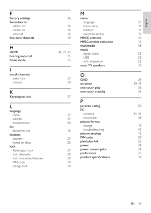 Page 4543
M
menu 
language 27
main menu  11
teletex t 15
universal access  15
MHEG teletext 10
MPEG artifact reduction 12
multimedia 38
music 
digital radio  23
USB 23
with slideshow  23
mute TV speakers 37
O
OAD 24
on timer 19, 19
one-touch play 36
one-touch standby 36
P
parental rating 20
PC 
connect 34, 41
resolution 38
picture format 
change 13
troubleshooting 40
picture settings 12
PIN code 20
pixel plus link 25
power 38
power consumption 38
preferences 25
product speciﬁcations 38
F
factory settings 26...