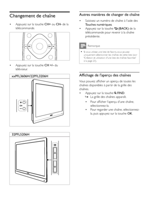 Page 1412FR
Changement de chaîne
• Appuyez sur la touche CH+ ou CH- de la 
télécommande.
  
• Appuyez sur la touche CH +/- du 
téléviseur.
  
  
xxPFL3606H/22PFL3206H
32PFL5206H
Autres manières de changer de chaîne
• Saisissez un numéro de chaîne à l'aide des 
Touches numériques.
• Appuyez sur la touche  (BACK) de la 
télécommande pour revenir à la chaîne 
précédente. 
Remarque
 •Si vous utilisez une liste de favoris, vous pouvez uniquement sélectionner les chaînes de cette liste (voir 'Création et...