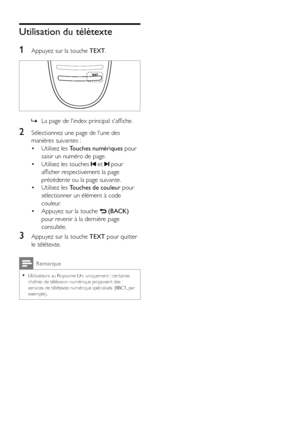 Page 1614FR
Utilisation du télétexte
1 Appuyez sur la touche TEXT.
  
 »La page de l'index principal s'affiche.
2 Sélectionnez une page de l'une des 
manières suivantes :
• Utilisez les Touches numériques pour 
saisir un numéro de page.
• Utilisez les touches  et  pour 
afficher respectivement la page 
précédente ou la page suivante.
• Utilisez les Touches de couleur pour 
sélectionner un élément à code 
couleur.
• Appuyez sur la touche  (BACK) 
pour revenir à la dernière page 
consultée.
3 Appuyez...