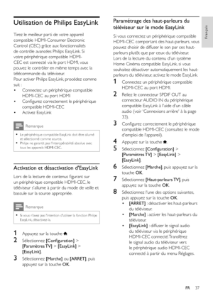 Page 3937
Français
FR
Utilisation de Philips EasyLink
Tirez le meilleur par ti de votre appareil 
compatible HDMI-Consumer Electronic 
Control (CEC) grâce aux fonctionnalités 
de contrôle avancées Philips EasyLink. Si 
votre périphérique compatible HDMI-
CEC est connecté via le por t HDMI, vous 
pouvez le contrôler en même temps avec la 
télécommande du téléviseur.
Pour activer Philips EasyLink, procédez comme 
suit : 
• Connectez un périphérique compatible 
HDMI-CEC au por t HDMI
• Configurez correctement le...