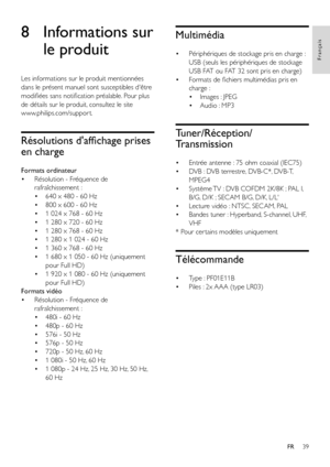 Page 4139
Français
FR
8 Informations sur 
le produit
Les informations sur le produit mentionnées 
dans le présent manuel sont susceptibles d'être 
modifiées sans notification préalable. Pour plus 
de détails sur le produit, consultez le site  
www.philips.com/suppor t.
Résolutions d'affichage prises 
en charge
Formats ordinateur
• Résolution - Fréquence de 
rafraîchissement :
• 640 x 480 - 60 Hz
• 800 x 600 - 60 Hz
• 1 024 x 768 - 60 Hz
• 1 280 x 720 - 60 Hz
• 1 280 x 768 - 60 Hz
• 1 280 x 1 024 - 60...