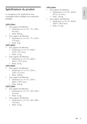 Page 4341
Français
FR
Spécifications du produit
La conception et les spécifications sont 
susceptibles d'être modifiées sans notification 
préalable.
  
32PFL5206H
• Sans suppor t de téléviseur
• Dimensions (l x H x P) : 771 x 495 x 
49 (mm)
• Poids : 8,45 kg
• Avec suppor t de téléviseur
• Dimensions (l x H x P) : 771 x 539 x 
179 (mm)
• Poids : 9 kg
26PFL3606H
• Sans suppor t de téléviseur
• Dimensions (l x H x P) : 648,5 x 
414,5 x 79,1 (mm)
• Poids : 6,2 kg
• Avec suppor t de téléviseur
• Dimensions (l...