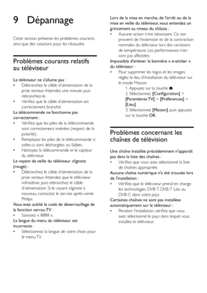 Page 4442FR
9 Dépannage
Cette section présente les problèmes courants 
ainsi que des solutions pour les résoudre.
Problèmes courants relatifs 
au téléviseur
Le téléviseur ne s'allume pas :
 •Débranchez le câble d'alimentation de la 
prise secteur. Attendez une minute, puis 
rebranchez-le.
 •Vérifiez que le câble d'alimentation est 
correctement branché.
La télécommande ne fonctionne pas 
correctement :
 •Vérifiez que les piles de la télécommande 
sont correctement insérées (respect de la...