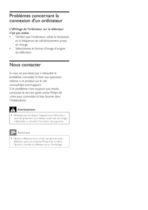 Page 4644FR
Problèmes concernant la 
connexion d'un ordinateur
L'affichage de l'ordinateur sur le téléviseur 
n'est pas stable :
 •Vérifiez que l'ordinateur utilise la résolution 
et la fréquence de rafraîchissement prises 
en charge.
 •Sélectionnez le format d'image d'origine 
du téléviseur.
Nous contacter
Si vous ne par venez pas à résoudre le 
problème, consultez la foire aux questions 
relative à ce produit sur le site  
www.philips.com/suppor t. 
Si le problème n'est...