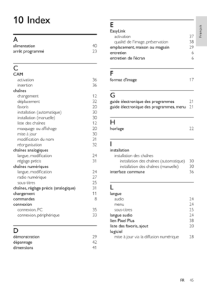 Page 4745
Français
FR
10 Index
A
alimentation 40
arrêt programmé 23
C
CAM 
activation  36
inser tion 36
chaînes 
changement 12
déplacement 32
favoris  20
installation (automatique) 30
installation (manuelle) 30
liste des chaînes 12
masquage ou affichage 20
mise à jour 30
modification du nom 31
réorganisation 32
chaînes analogiques 
langue, modification 24
réglage précis 31
chaînes numériques 
langue, modification 24
radio numérique 27
sous-titres 25
chaînes, réglage précis (analogique) 31
changement 11...